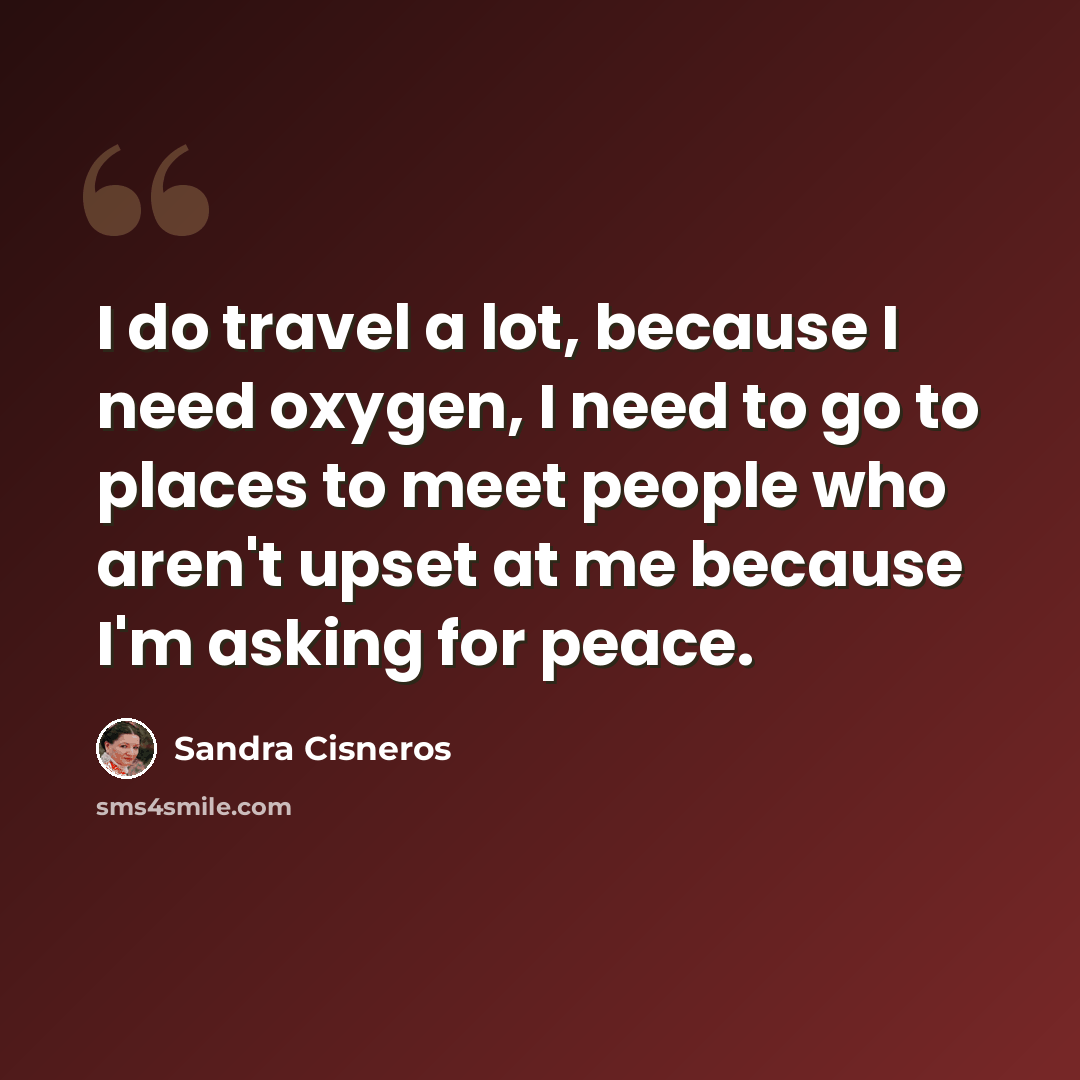 “I do travel a lot, because I need oxygen, I need to go to places to meet people who aren't upset at me because I'm asking for peace.” quote by Sandra Cisneros