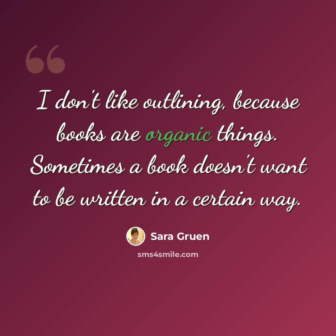 “I don't like outlining, because books are organic things. Sometimes a book doesn't want to be written in a certain way.” quote by Sara Gruen