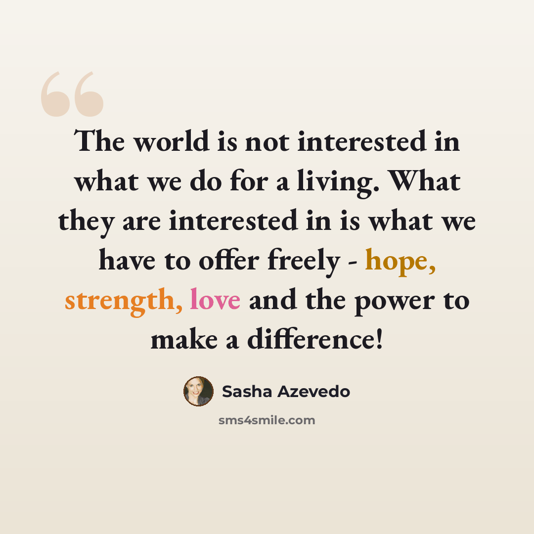 “The world is not interested in what we do for a living. What they are interested in is what we have to offer freely - hope, strength, love and the power to make a difference!” quote by Sasha Azevedo