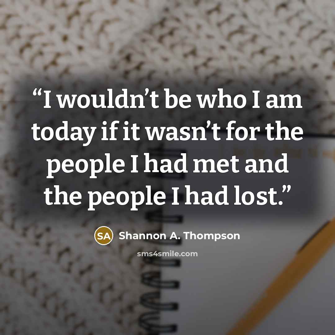 “I wouldn’t be who I am today if it wasn’t for the people I had met and the people I had lost.” quote by Shannon A. Thompson