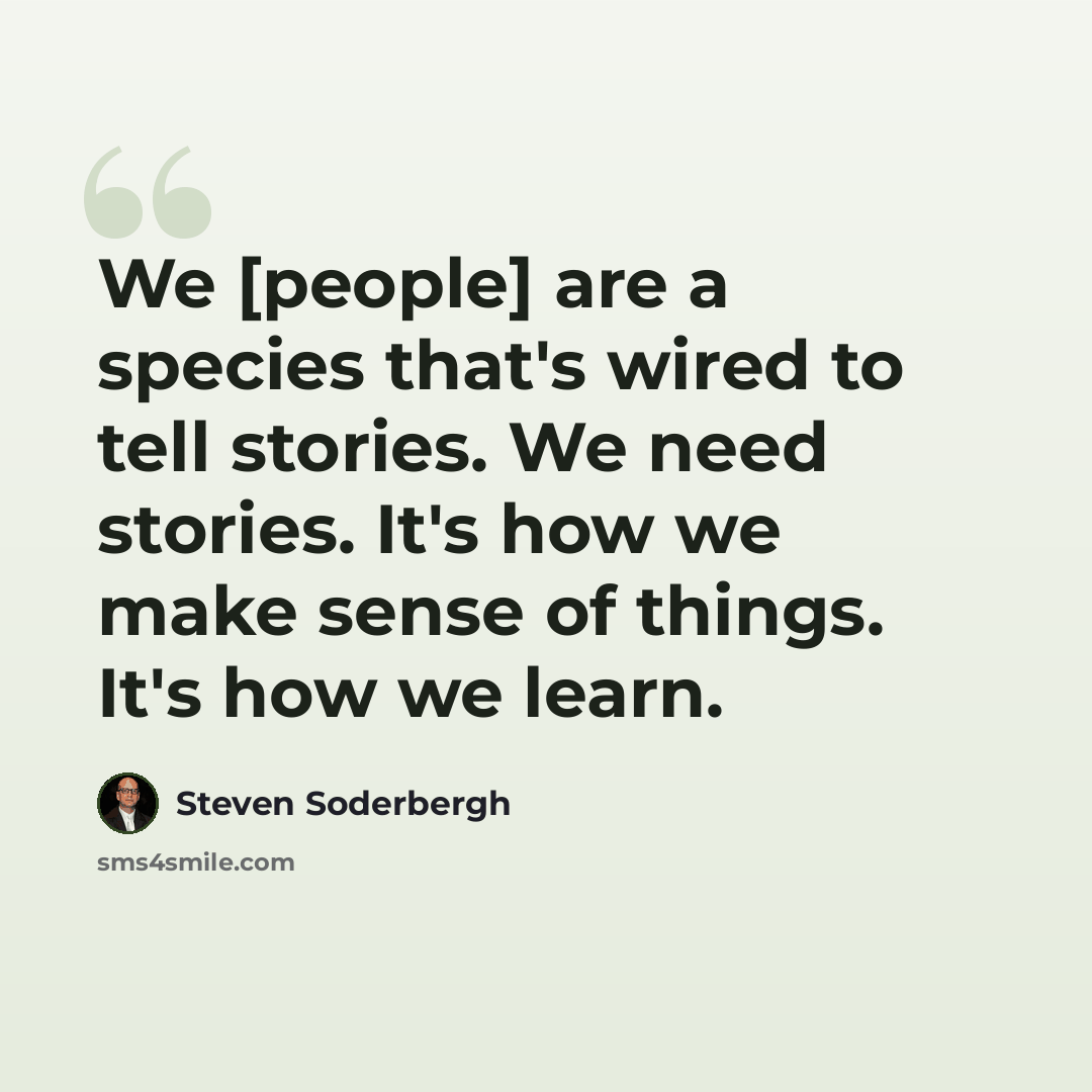 “We [people] are a species that's wired to tell stories. We need stories. It's how we make sense of things. It's how we learn.” quote by Steven Soderbergh