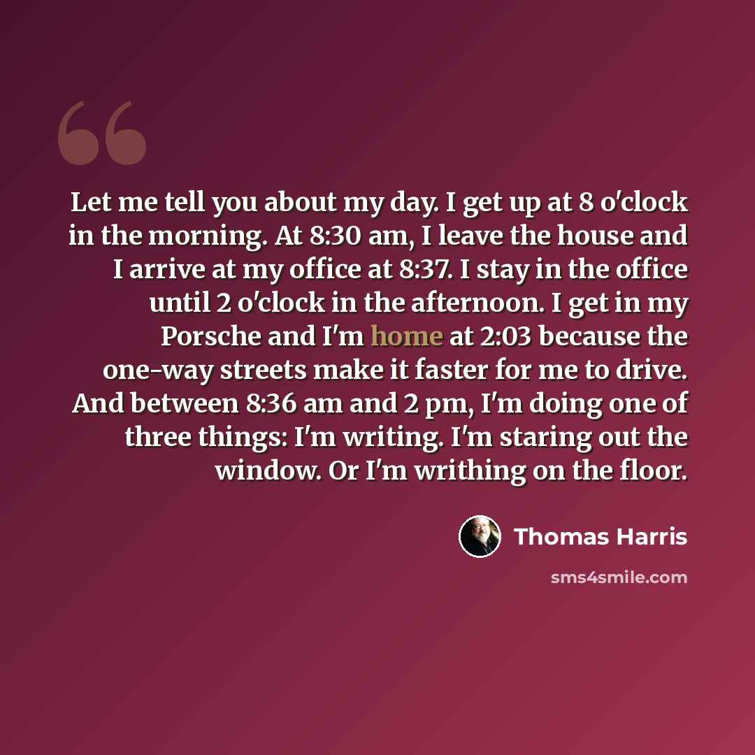 “Let me tell you about my day. I get up at 8 o'clock in the morning. At 8:30 am, I leave the house and I arrive at my office at 8:37. I stay in the office until 2 o'clock in the afternoon. I get in my Porsche and I'm home at 2:03 because the one-way streets make it faster for me to drive. And…” quote by Thomas Harris