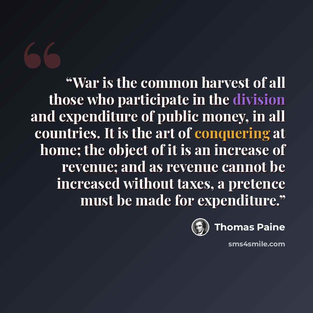 “War is the common harvest of all those who participate in the division and expenditure of public money, in all countries. It is the art of conquering at home; the object of it is an increase of revenue; and as revenue cannot be increased without taxes, a pretence must be made for expenditure.” quote by Thomas Paine