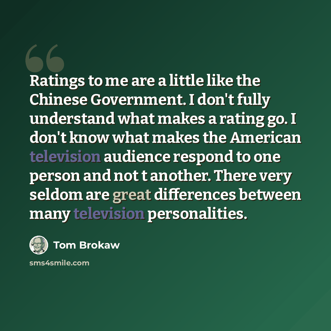“Ratings to me are a little like the Chinese Government. I don't fully understand what makes a rating go. I don't know what makes the American television audience respond to one person and not t another. There very seldom are great differences between many television personalities.” quote by Tom Brokaw