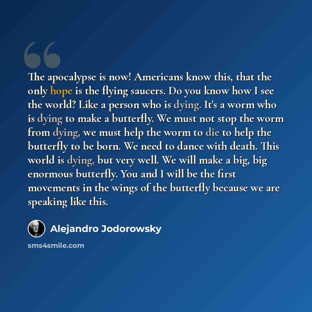 “The apocalypse is now! Americans know this, that the only hope is the flying saucers. Do you know how I see the world? Like a person who is dying. It's a worm who is dying to make a butterfly. We must not stop the worm from dying, we must help the worm to die to help the butterfly to be born. We…” quote by Alejandro Jodorowsky