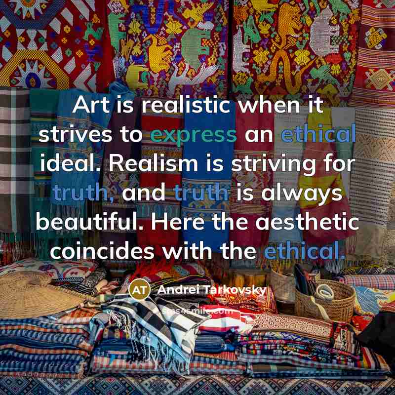 “Art is realistic when it strives to express an ethical ideal. Realism is striving for truth, and truth is always beautiful. Here the aesthetic coincides with the ethical.” quote by Andrei Tarkovsky