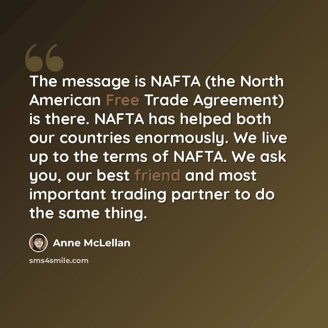 “The message is NAFTA (the North American Free Trade Agreement) is there. NAFTA has helped both our countries enormously. We live up to the terms of NAFTA. We ask you, our best friend and most important trading partner to do the same thing.” quote by Anne McLellan