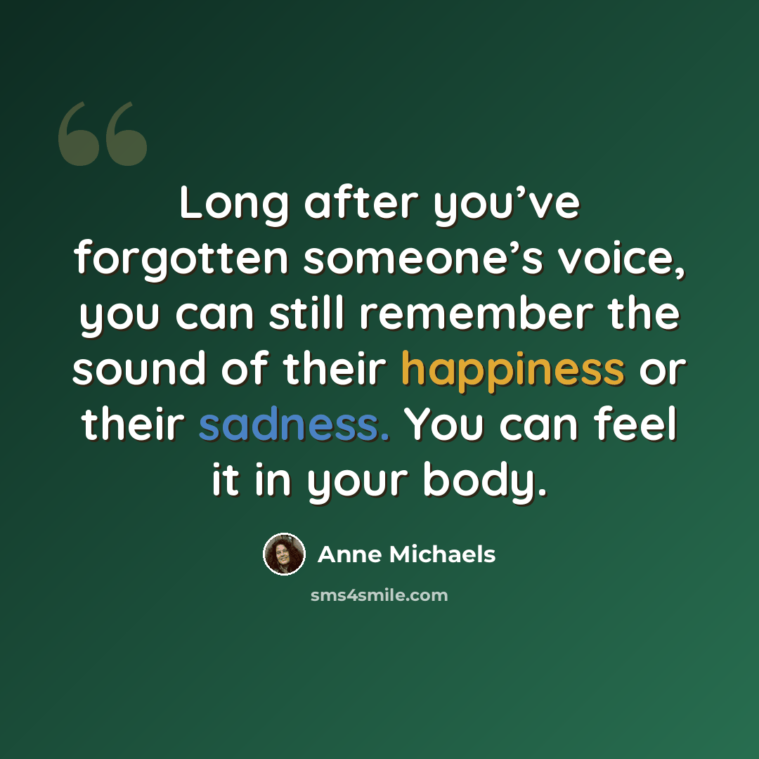“Long after you’ve forgotten someone’s voice, you can still remember the sound of their happiness or their sadness. You can feel it in your body.” quote by Anne Michaels