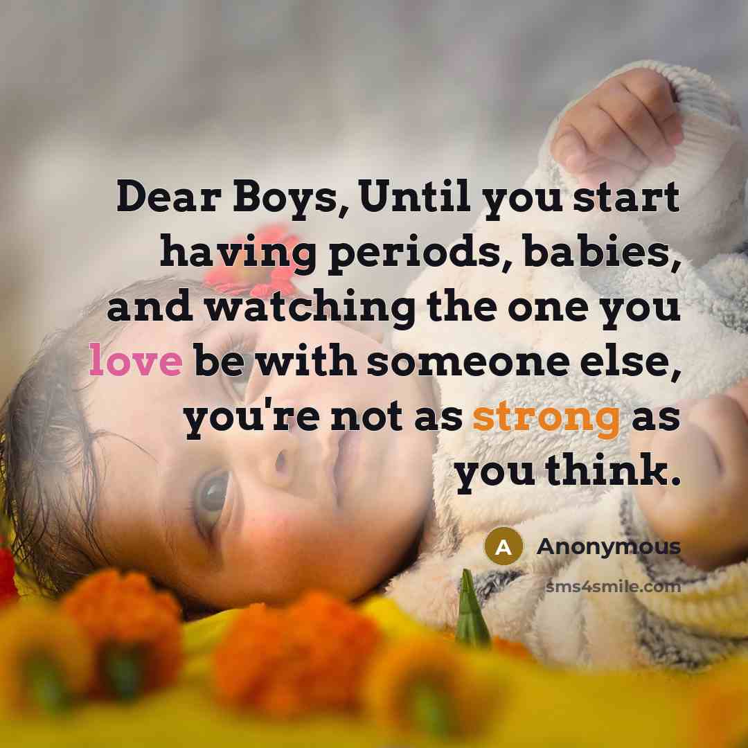 “Dear Boys, Until you start having periods, babies, and watching the one you love be with someone else, you're not as strong as you think.” quote by Anonymous