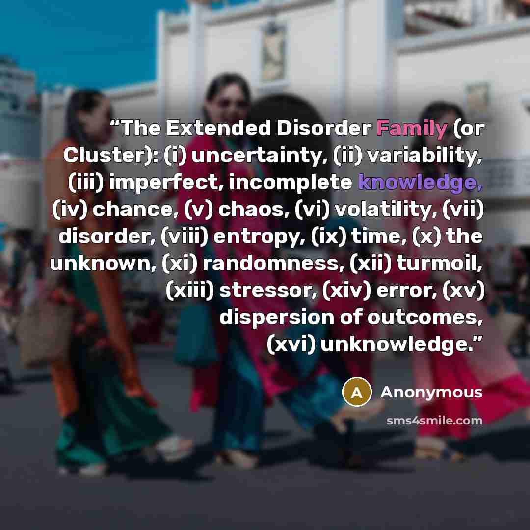 “The Extended Disorder Family (or Cluster): (i) uncertainty, (ii) variability, (iii) imperfect, incomplete knowledge, (iv) chance, (v) chaos, (vi) volatility, (vii) disorder, (viii) entropy, (ix) time, (x) the unknown, (xi) randomness, (xii) turmoil, (xiii) stressor, (xiv) error, (xv) dispersion of…” quote by Anonymous