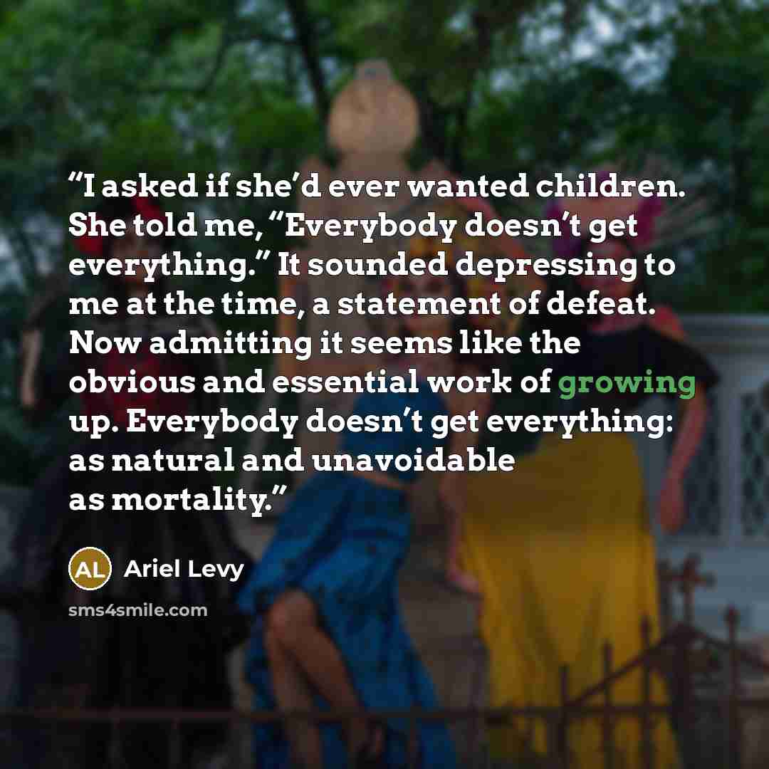 “I asked if she’d ever wanted children. She told me, “Everybody doesn’t get everything.” It sounded depressing to me at the time, a statement of defeat. Now admitting it seems like the obvious and essential work of growing up. Everybody doesn’t get everything: as natural and unavoidable as mortality.” quote by Ariel Levy