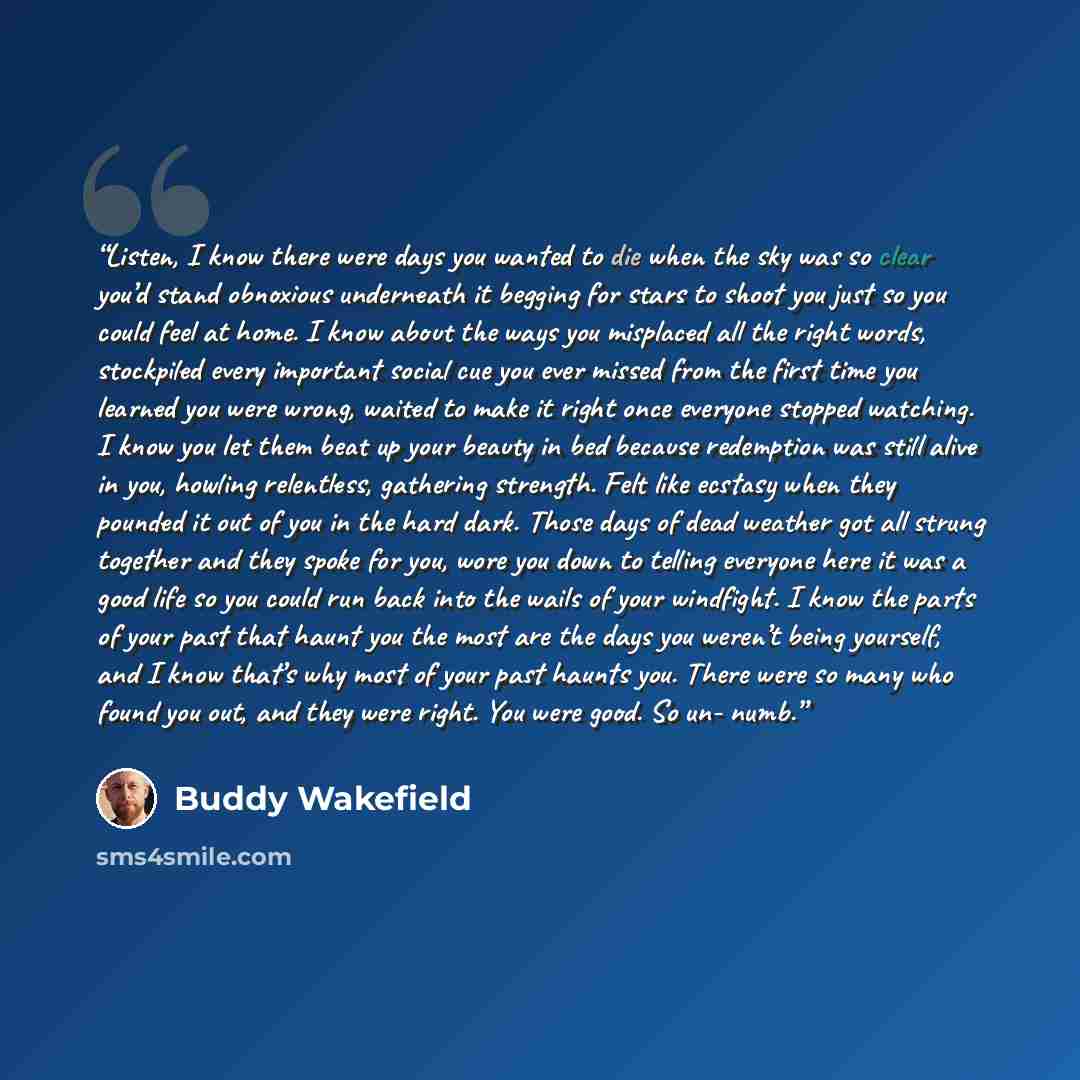 “Listen, I know there were days you wanted to die when the sky was so clear you’d stand obnoxious underneath it begging for stars to shoot you just so you could feel at home. I know about the ways you misplaced all the right words, stockpiled every important social cue you ever missed from the…” quote by Buddy Wakefield