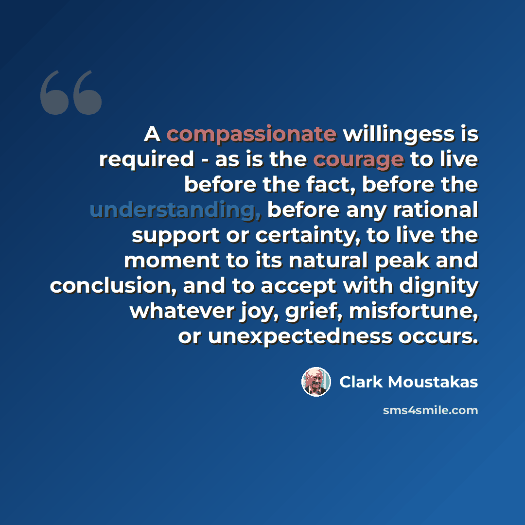“A compassionate willingess is required - as is the courage to live before the fact, before the understanding, before any rational support or certainty, to live the moment to its natural peak and conclusion, and to accept with dignity whatever joy, grief, misfortune, or unexpectedness occurs.” quote by Clark Moustakas