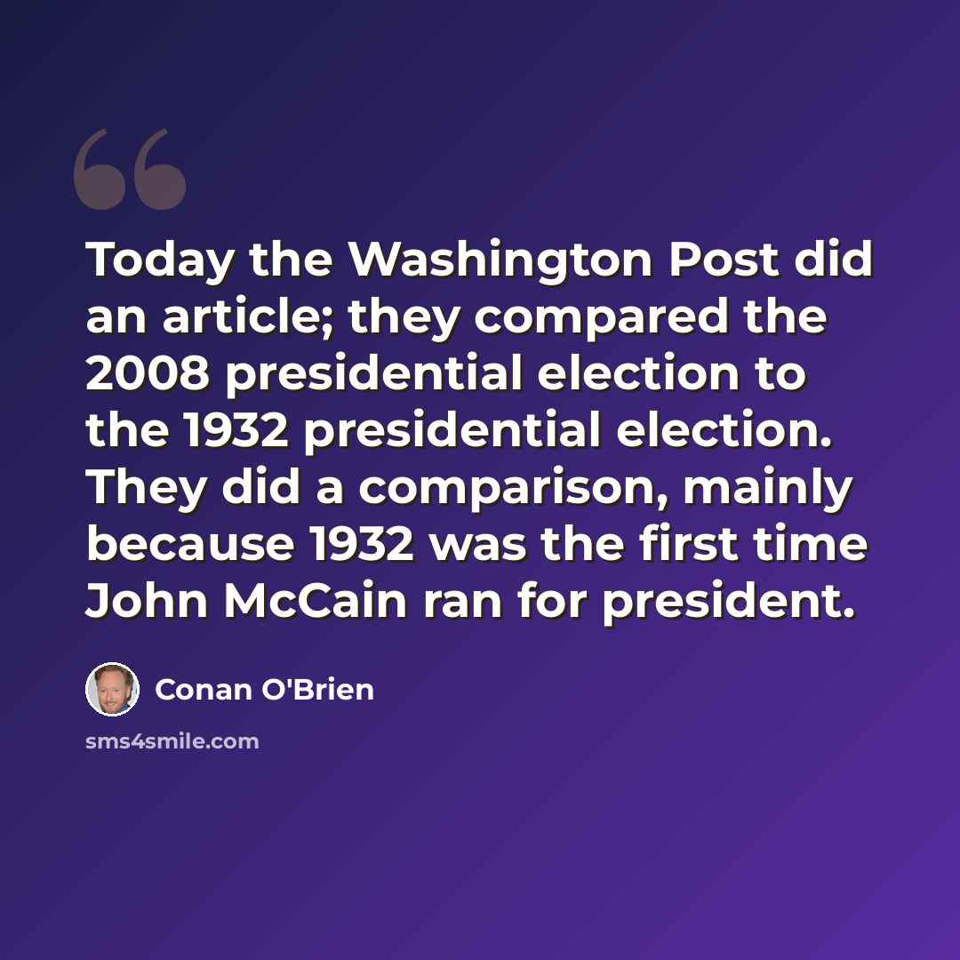“Today the Washington Post did an article; they compared the 2008 presidential election to the 1932 presidential election. They did a comparison, mainly because 1932 was the first time John McCain ran for president.” quote by Conan O'Brien