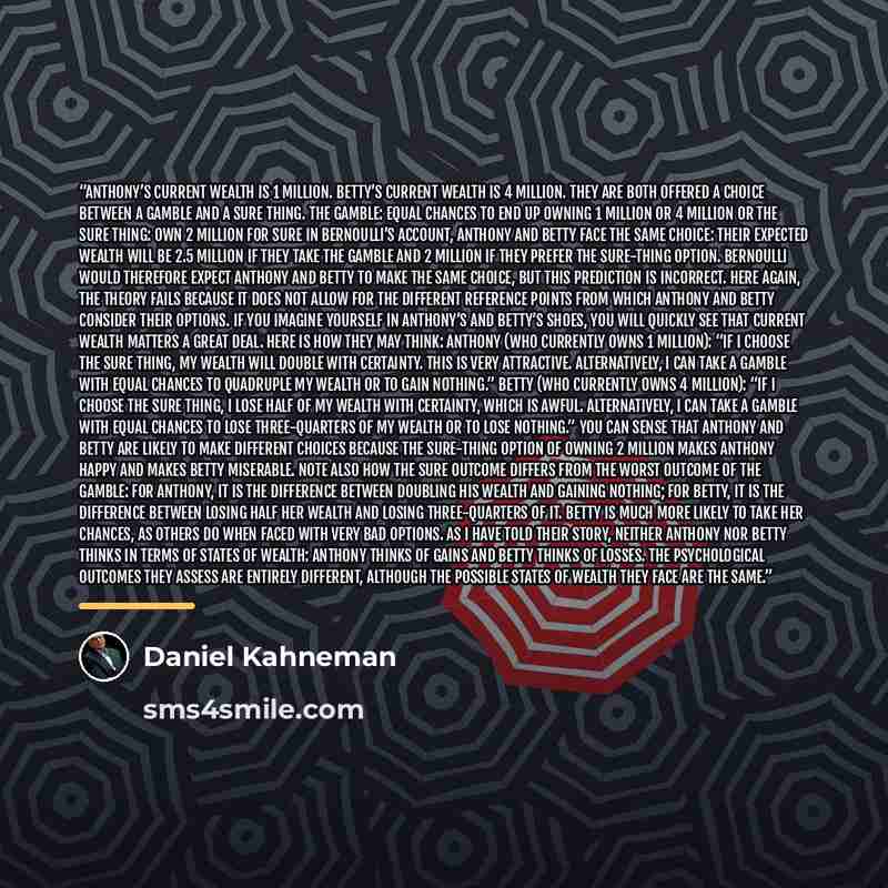 “Anthony’s current wealth is 1 million. Betty’s current wealth is 4 million. They are both offered a choice between a gamble and a sure thing. The gamble: equal chances to end up owning 1 million or 4 million OR The sure thing: own 2 million for sure In Bernoulli’s account, Anthony and Betty face…” quote by Daniel Kahneman