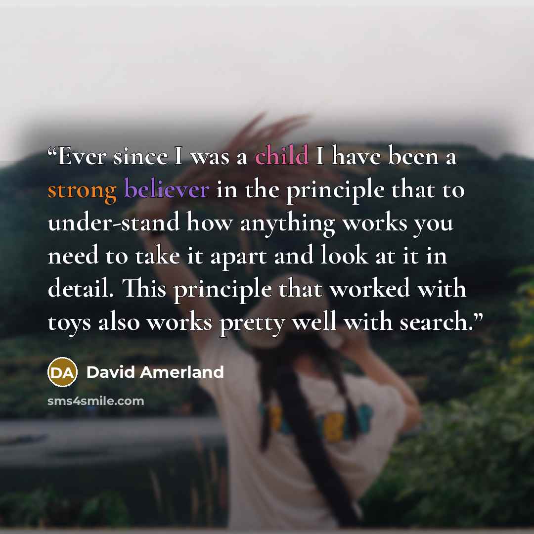 “Ever since I was a child I have been a strong believer in the principle that to under-stand how anything works you need to take it apart and look at it in detail. This principle that worked with toys also works pretty well with search.” quote by David Amerland
