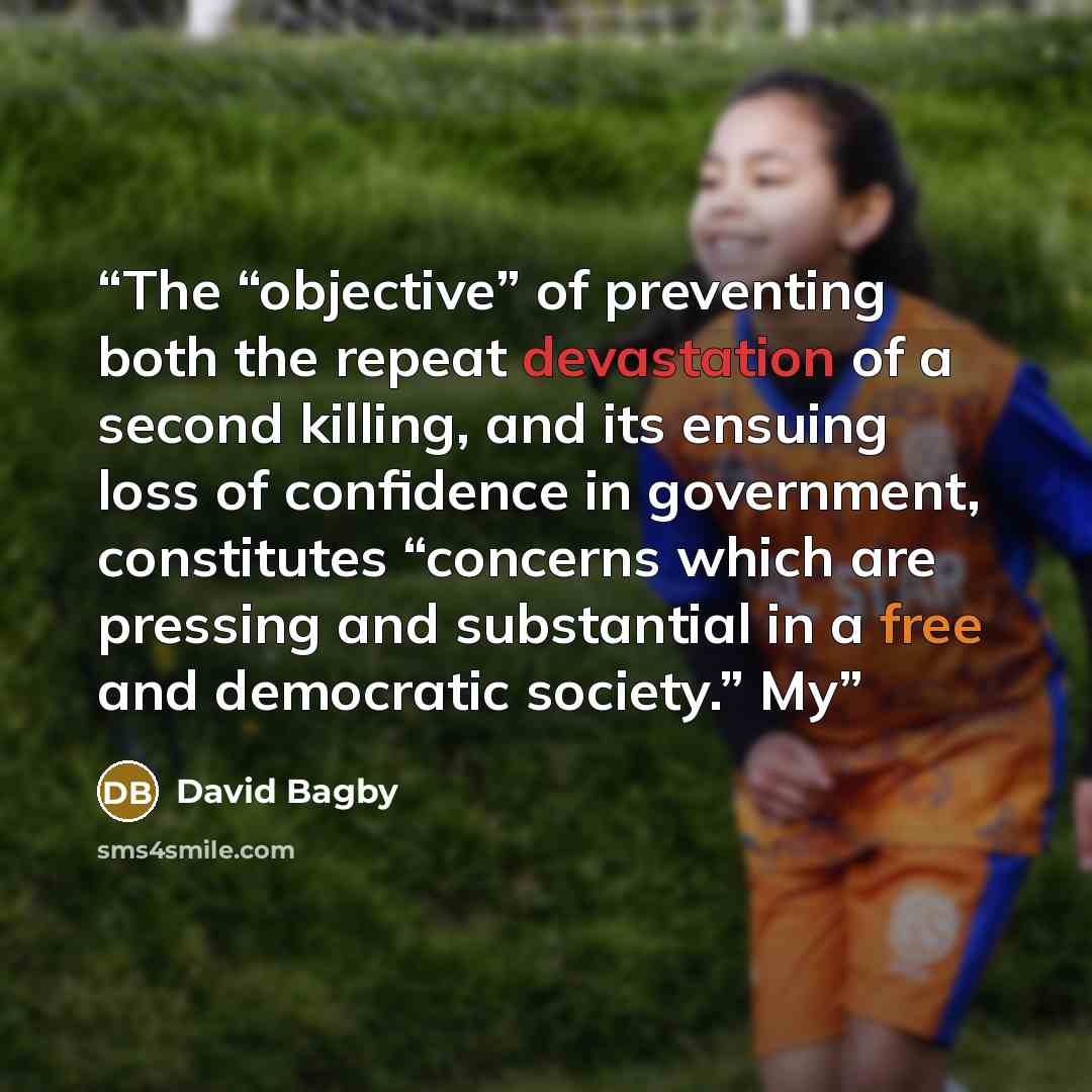 “The “objective” of preventing both the repeat devastation of a second killing, and its ensuing loss of confidence in government, constitutes “concerns which are pressing and substantial in a free and democratic society.” My” quote by David Bagby