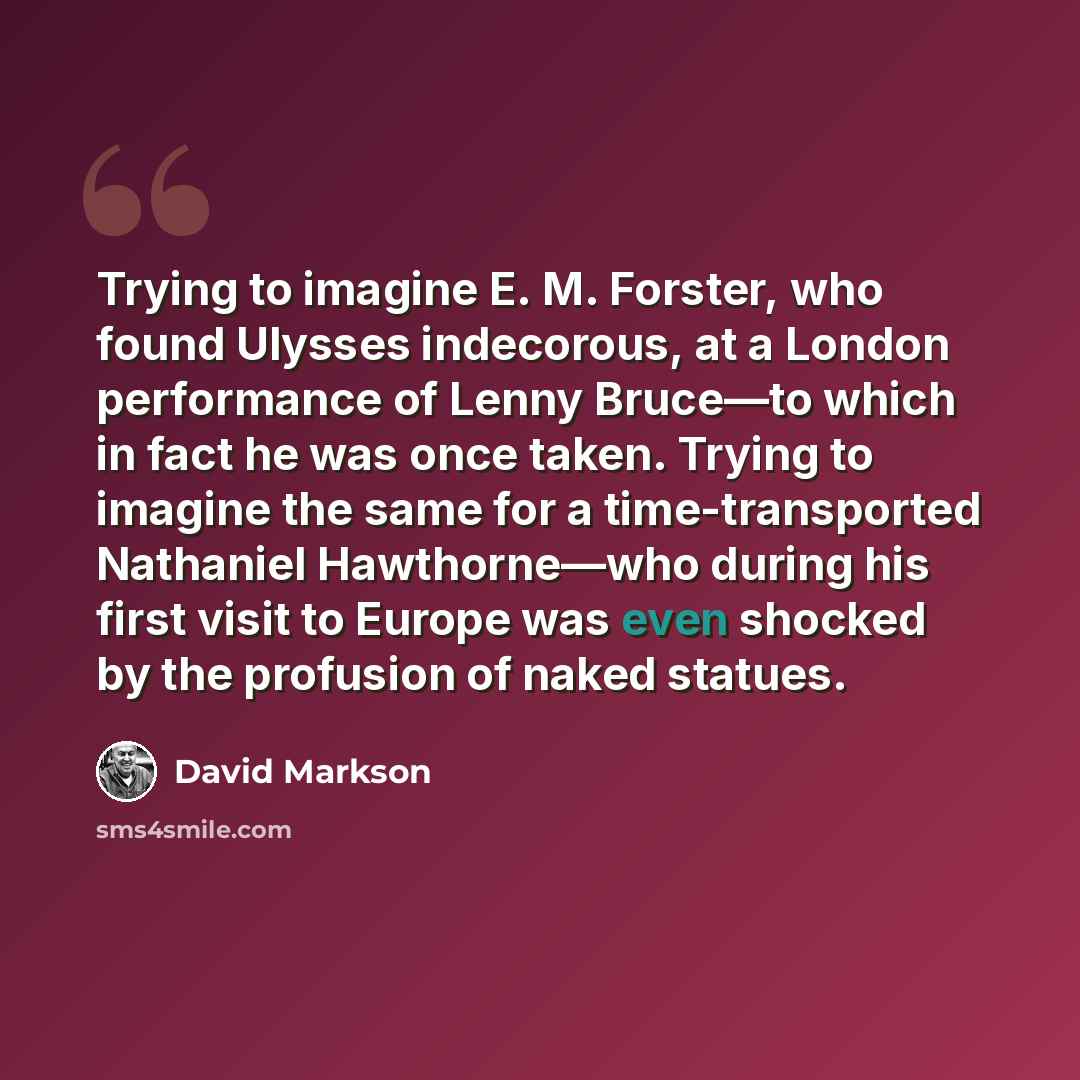 “Trying to imagine E. M. Forster, who found Ulysses indecorous, at a London performance of Lenny Bruce—to which in fact he was once taken. Trying to imagine the same for a time-transported Nathaniel Hawthorne—who during his first visit to Europe was even shocked by the profusion of naked statues.” quote by David Markson