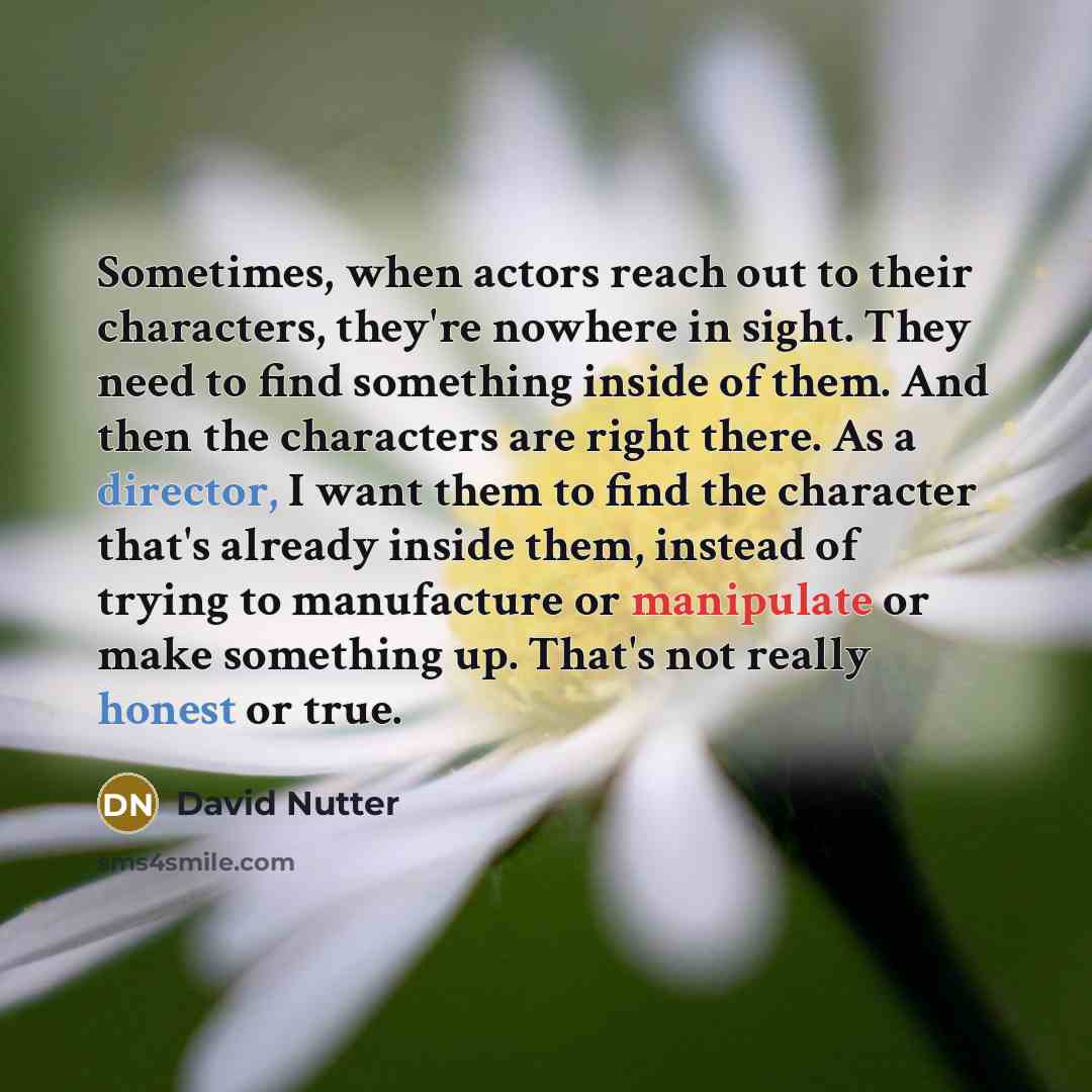 “Sometimes, when actors reach out to their characters, they're nowhere in sight. They need to find something inside of them. And then the characters are right there. As a director, I want them to find the character that's already inside them, instead of trying to manufacture or manipulate or make…” quote by David Nutter