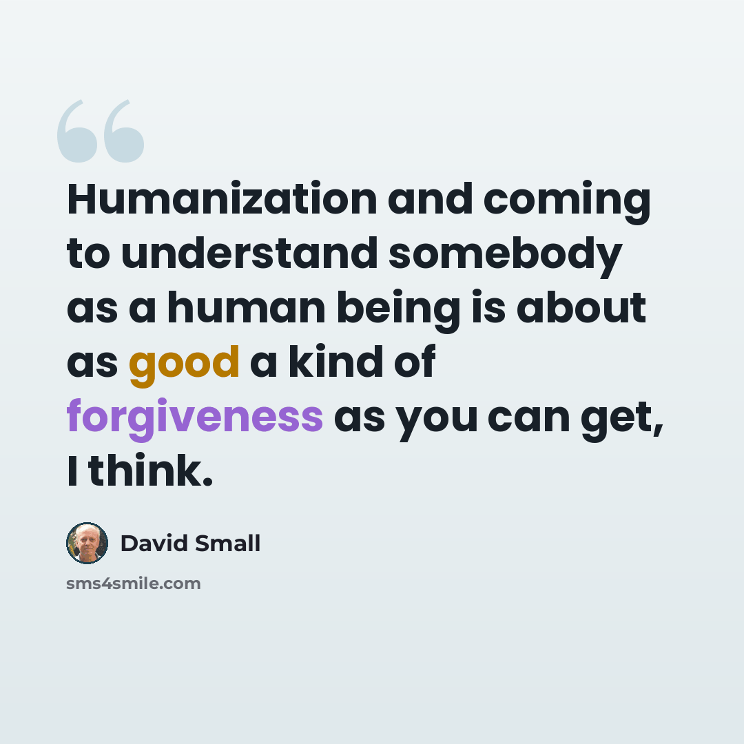 “Humanization and coming to understand somebody as a human being is about as good a kind of forgiveness as you can get, I think.” quote by David Small