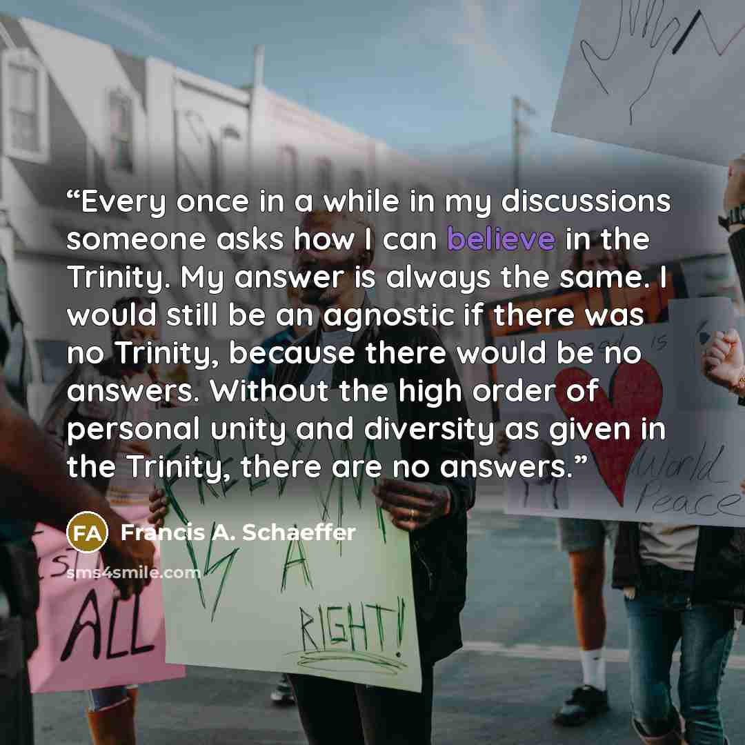 “Every once in a while in my discussions someone asks how I can believe in the Trinity. My answer is always the same. I would still be an agnostic if there was no Trinity, because there would be no answers. Without the high order of personal unity and diversity as given in the Trinity, there are no…” quote by Francis A. Schaeffer
