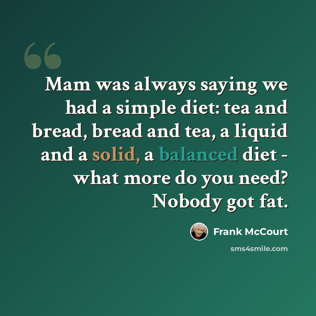 “Mam was always saying we had a simple diet: tea and bread, bread and tea, a liquid and a solid, a balanced diet - what more do you need? Nobody got fat.” quote by Frank McCourt