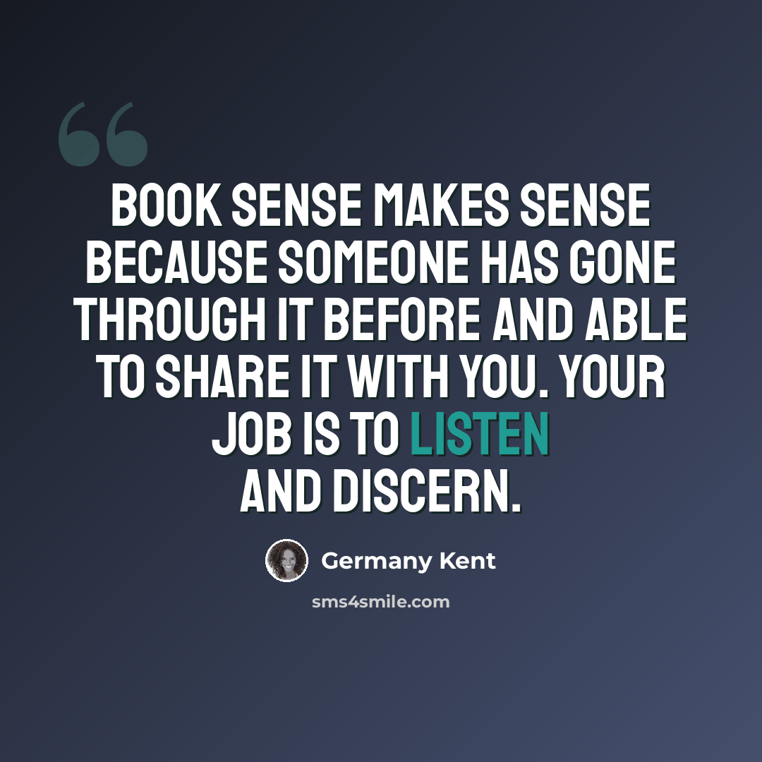 “Book sense makes sense because someone has gone through it before and able to share it with you. Your job is to listen and discern.” quote by Germany Kent