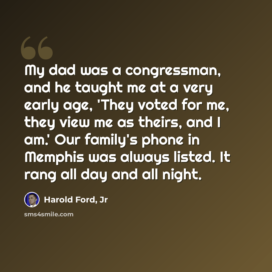 “My dad was a congressman, and he taught me at a very early age, 'They voted for me, they view me as theirs, and I am.' Our family's phone in Memphis was always listed. It rang all day and all night.” quote by Harold Ford, Jr