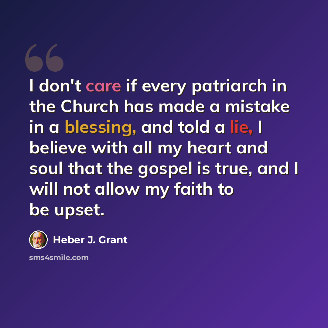 “I don't care if every patriarch in the Church has made a mistake in a blessing, and told a lie, I believe with all my heart and soul that the gospel is true, and I will not allow my faith to be upset.” quote by Heber J. Grant
