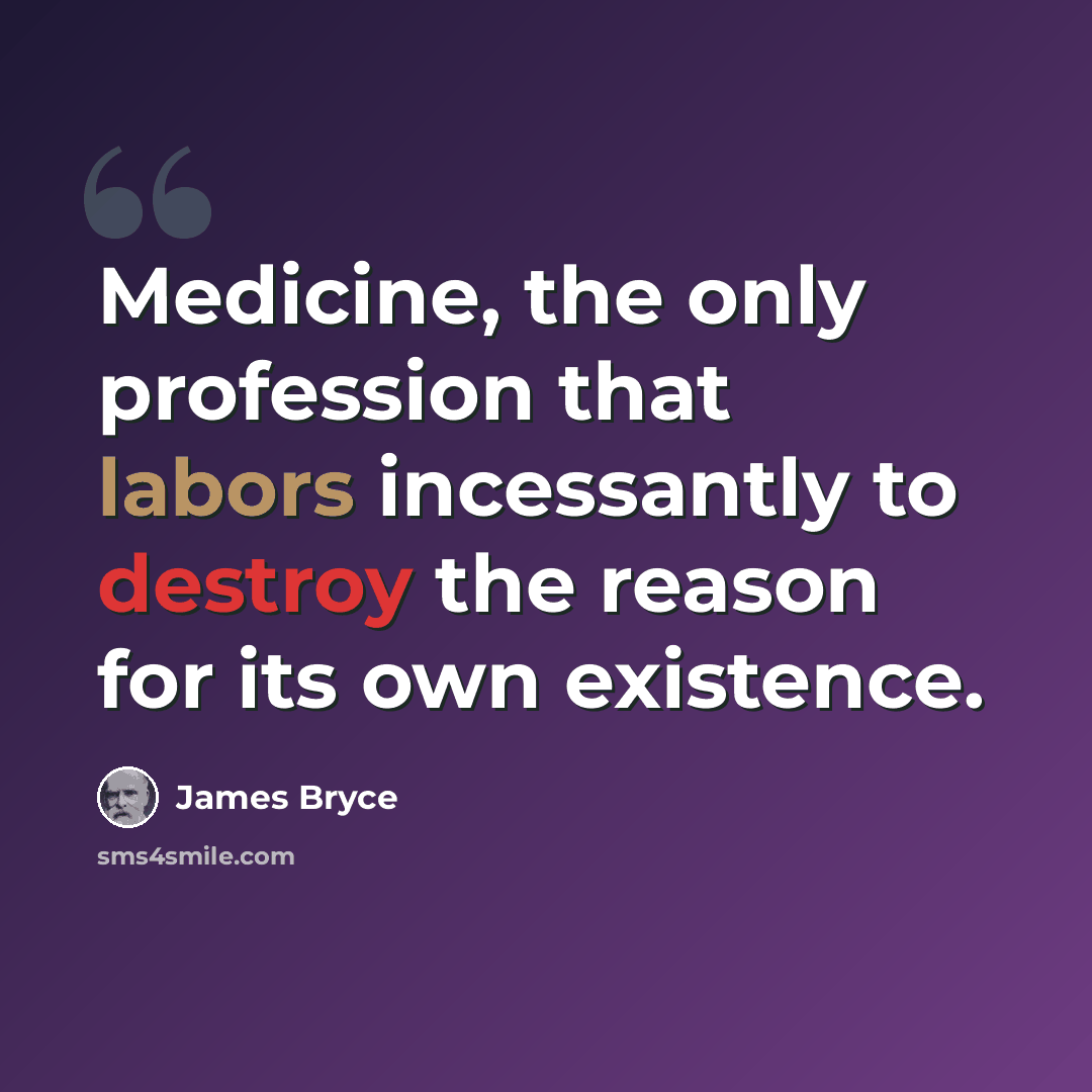 “Medicine, the only profession that labors incessantly to destroy the reason for its own existence.” quote by James Bryce