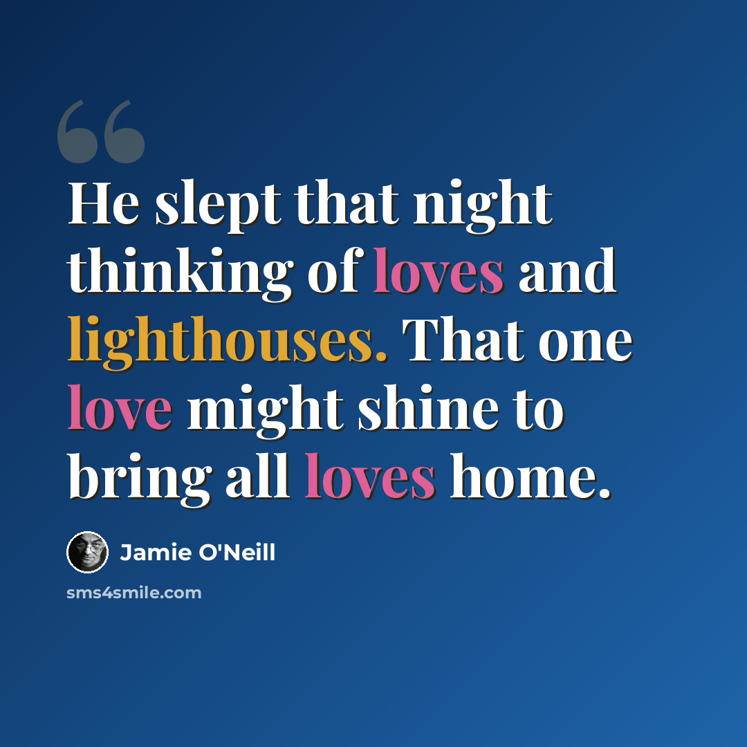 “He slept that night thinking of loves and lighthouses. That one love might shine to bring all loves home.” quote by Jamie O'Neill