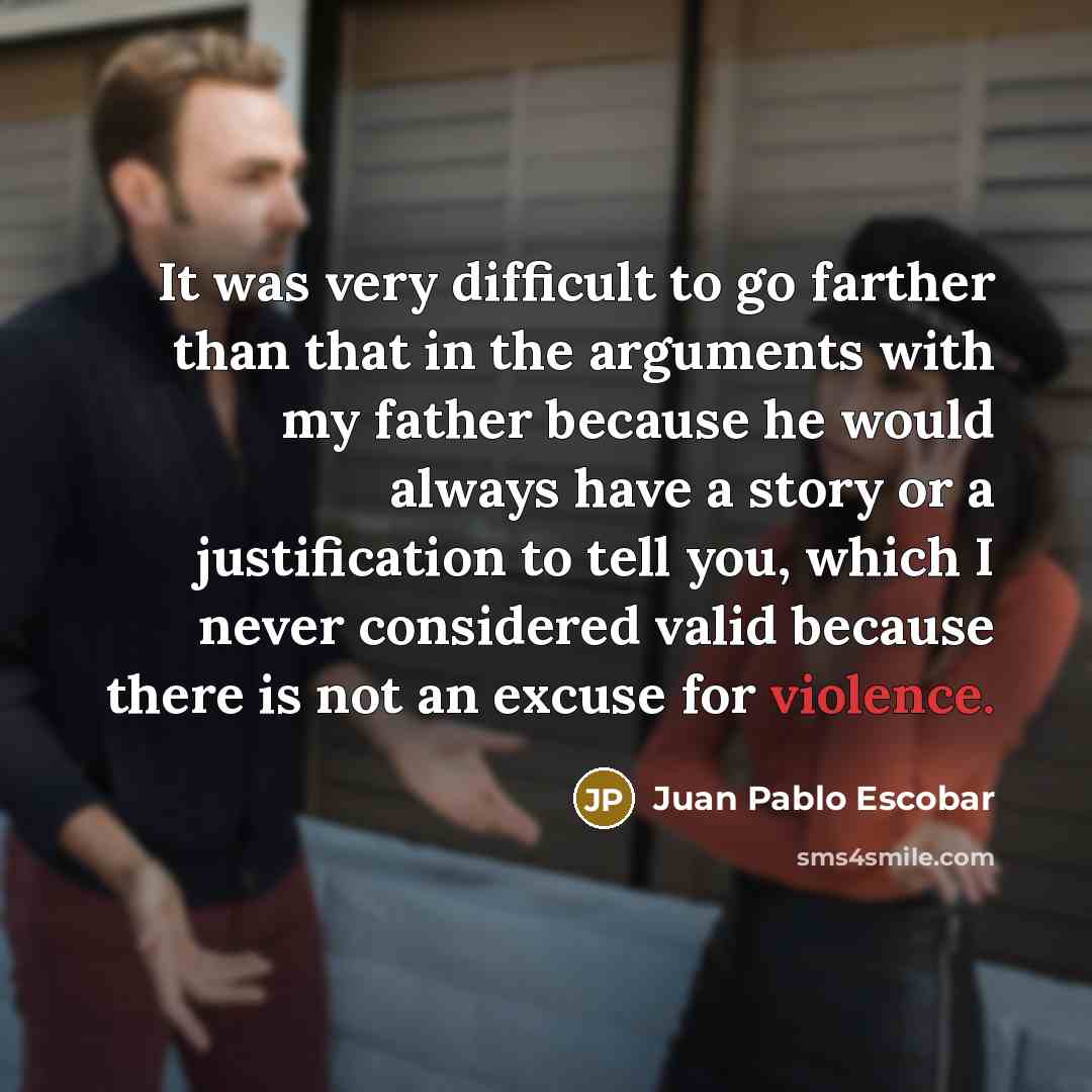 “It was very difficult to go farther than that in the arguments with my father because he would always have a story or a justification to tell you, which I never considered valid because there is not an excuse for violence.” quote by Juan Pablo Escobar