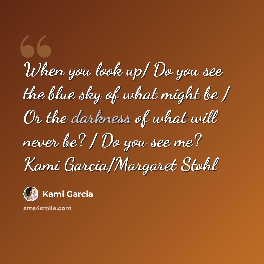 “When you look up/ Do you see the blue sky of what might be / Or the darkness of what will never be? / Do you see me? Kami Garcia/Margaret Stohl” quote by Kami Garcia
