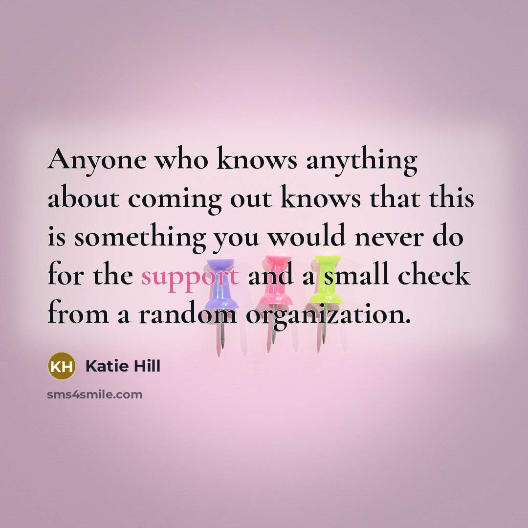 “Anyone who knows anything about coming out knows that this is something you would never do for the support and a small check from a random organization.” quote by Katie Hill