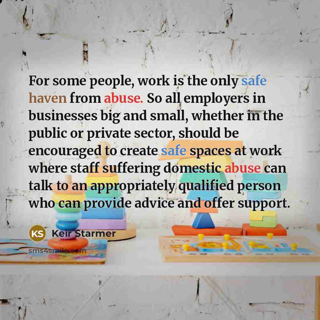 “For some people, work is the only safe haven from abuse. So all employers in businesses big and small, whether in the public or private sector, should be encouraged to create safe spaces at work where staff suffering domestic abuse can talk to an appropriately qualified person who can provide…” quote by Keir Starmer
