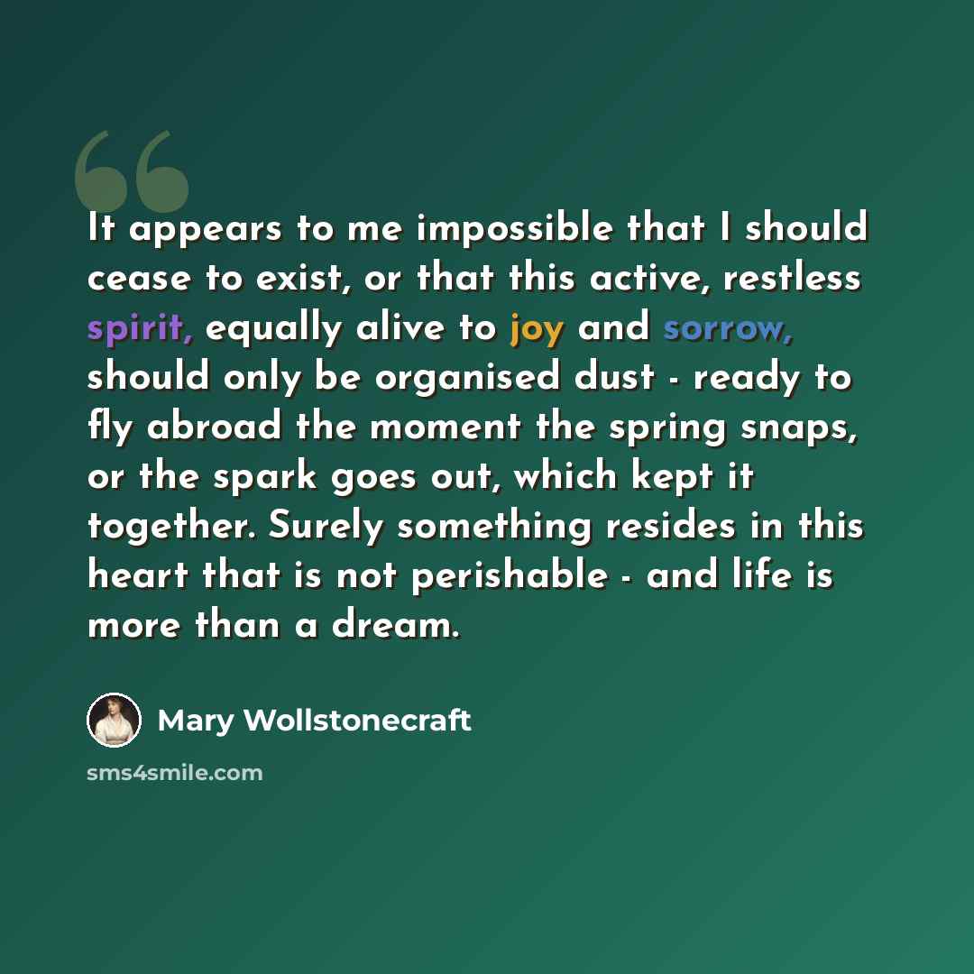 “It appears to me impossible that I should cease to exist, or that this active, restless spirit, equally alive to joy and sorrow, should only be organised dust - ready to fly abroad the moment the spring snaps, or the spark goes out, which kept it together. Surely something resides in this heart…” quote by Mary Wollstonecraft