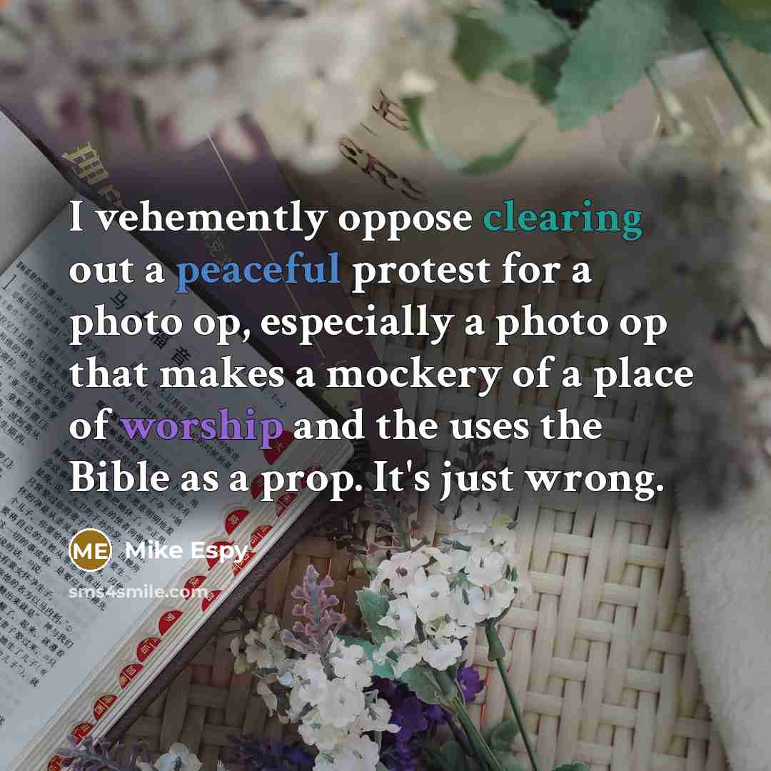 “I vehemently oppose clearing out a peaceful protest for a photo op, especially a photo op that makes a mockery of a place of worship and the uses the Bible as a prop. It's just wrong.” quote by Mike Espy