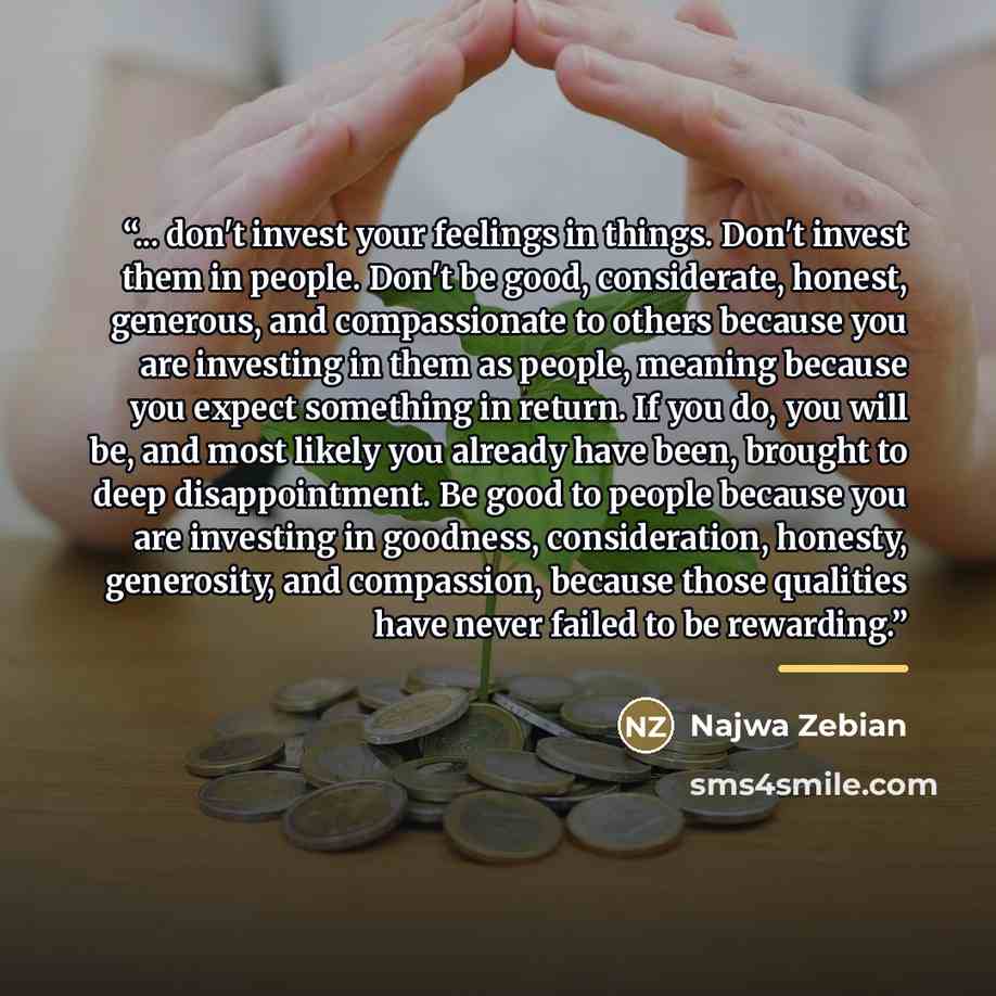 “... don't invest your feelings in things. Don't invest them in people. Don't be good, considerate, honest, generous, and compassionate to others because you are investing in them as people, meaning because you expect something in return. If you do, you will be, and most likely you already have…” quote by Najwa Zebian