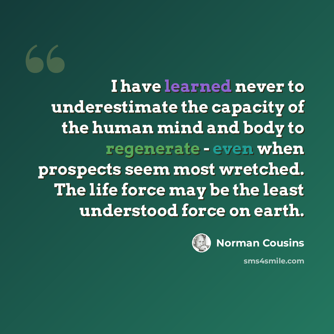 “I have learned never to underestimate the capacity of the human mind and body to regenerate - even when prospects seem most wretched. The life force may be the least understood force on earth.” quote by Norman Cousins