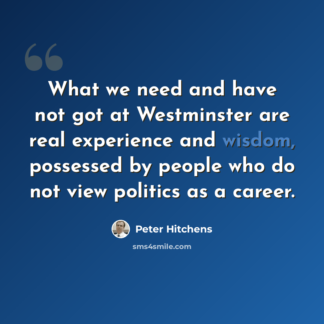 “What we need and have not got at Westminster are real experience and wisdom, possessed by people who do not view politics as a career.” quote by Peter Hitchens