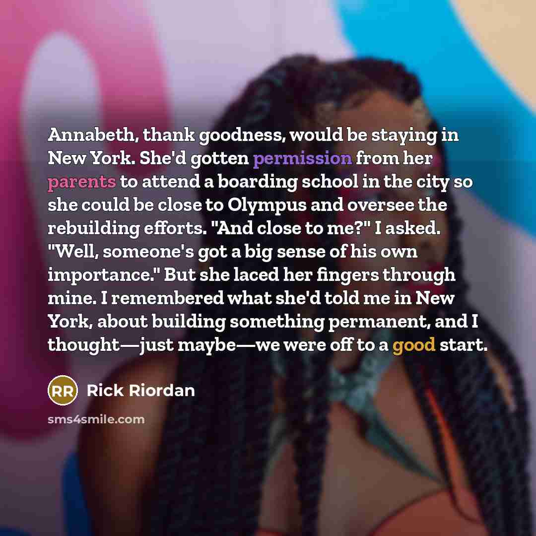 “Annabeth, thank goodness, would be staying in New York. She'd gotten permission from her parents to attend a boarding school in the city so she could be close to Olympus and oversee the rebuilding efforts. "And close to me?" I asked. "Well, someone's got a big sense of his own importance." But she…” quote by Rick Riordan