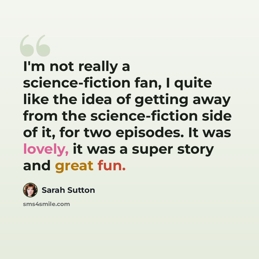 “I'm not really a science-fiction fan, I quite like the idea of getting away from the science-fiction side of it, for two episodes. It was lovely, it was a super story and great fun.” quote by Sarah Sutton