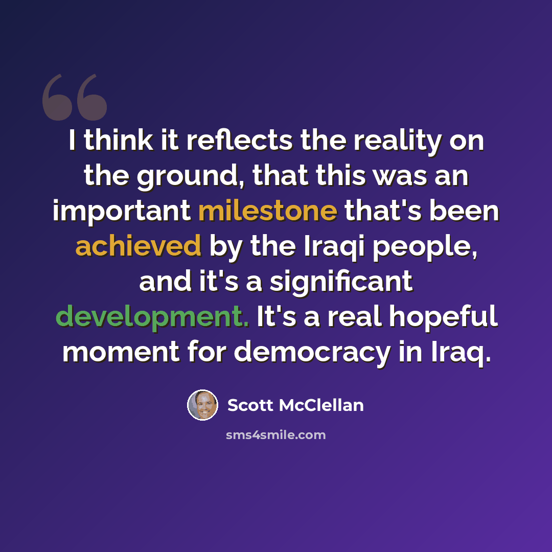 “I think it reflects the reality on the ground, that this was an important milestone that's been achieved by the Iraqi people, and it's a significant development. It's a real hopeful moment for democracy in Iraq.” quote by Scott McClellan