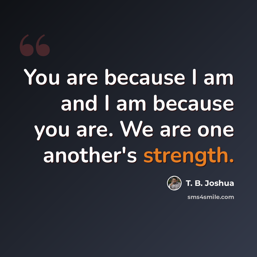 “You are because I am and I am because you are. We are one another's strength.” quote by T. B. Joshua