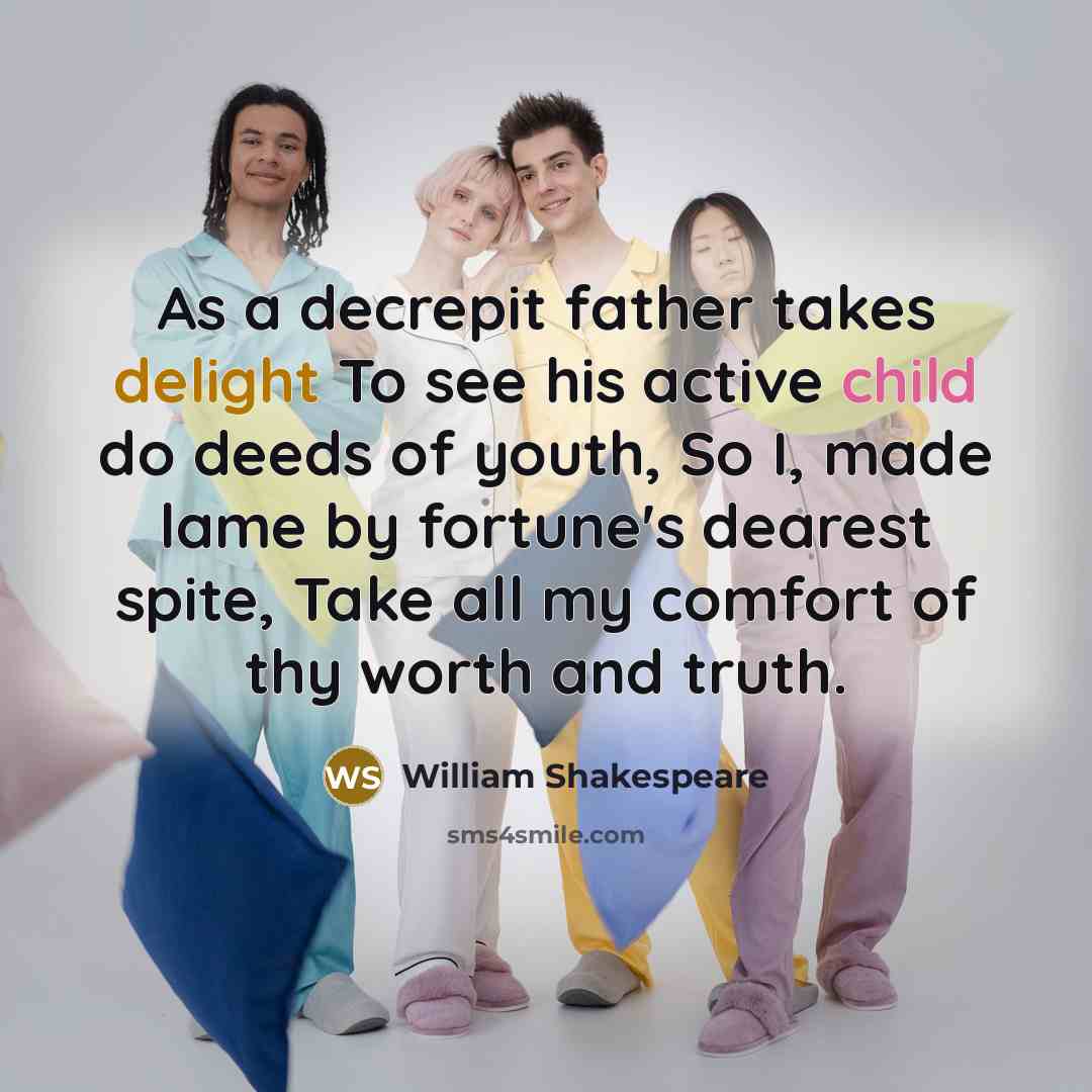 “As a decrepit father takes delight To see his active child do deeds of youth, So I, made lame by fortune's dearest spite, Take all my comfort of thy worth and truth.” quote by William Shakespeare
