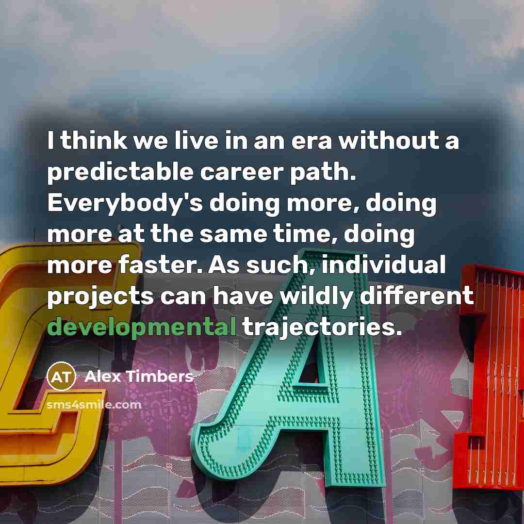 “I think we live in an era without a predictable career path. Everybody's doing more, doing more at the same time, doing more faster. As such, individual projects can have wildly different developmental trajectories.” quote by Alex Timbers