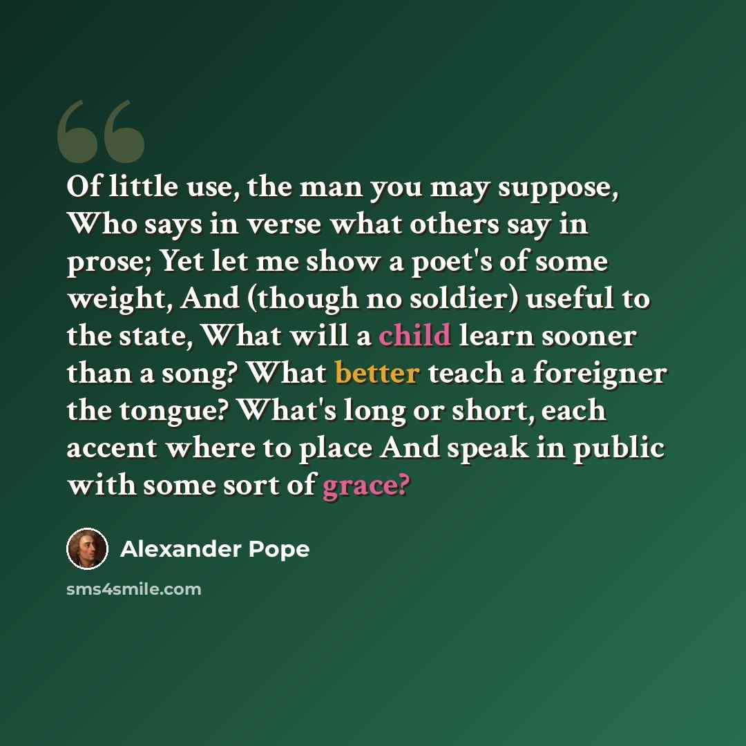“Of little use, the man you may suppose, Who says in verse what others say in prose; Yet let me show a poet's of some weight, And (though no soldier) useful to the state, What will a child learn sooner than a song? What better teach a foreigner the tongue? What's long or short, each accent where to…” quote by Alexander Pope