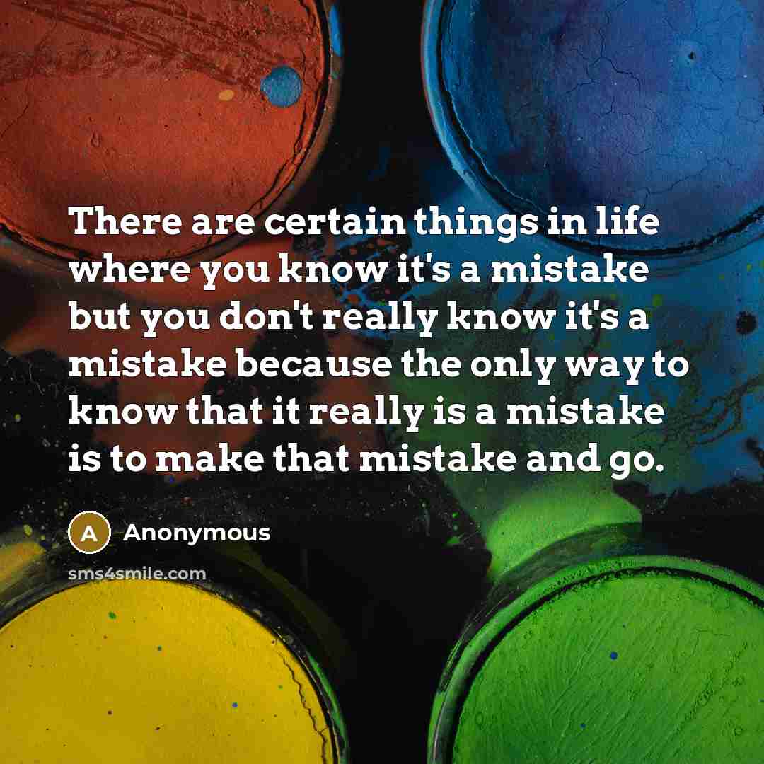 “There are certain things in life where you know it's a mistake but you don't really know it's a mistake because the only way to know that it really is a mistake is to make that mistake and go.” quote by Anonymous