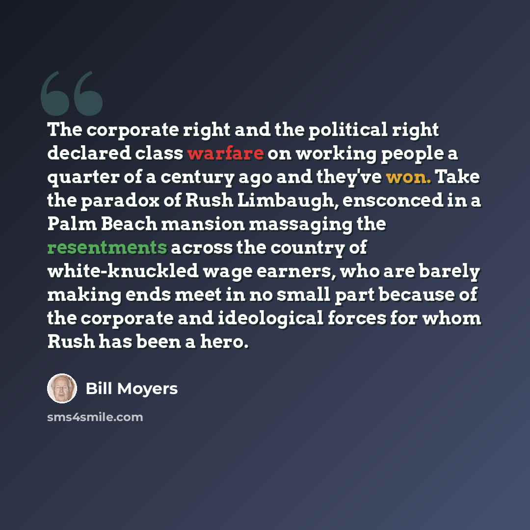 “The corporate right and the political right declared class warfare on working people a quarter of a century ago and they've won. Take the paradox of Rush Limbaugh, ensconced in a Palm Beach mansion massaging the resentments across the country of white-knuckled wage earners, who are barely making…” quote by Bill Moyers