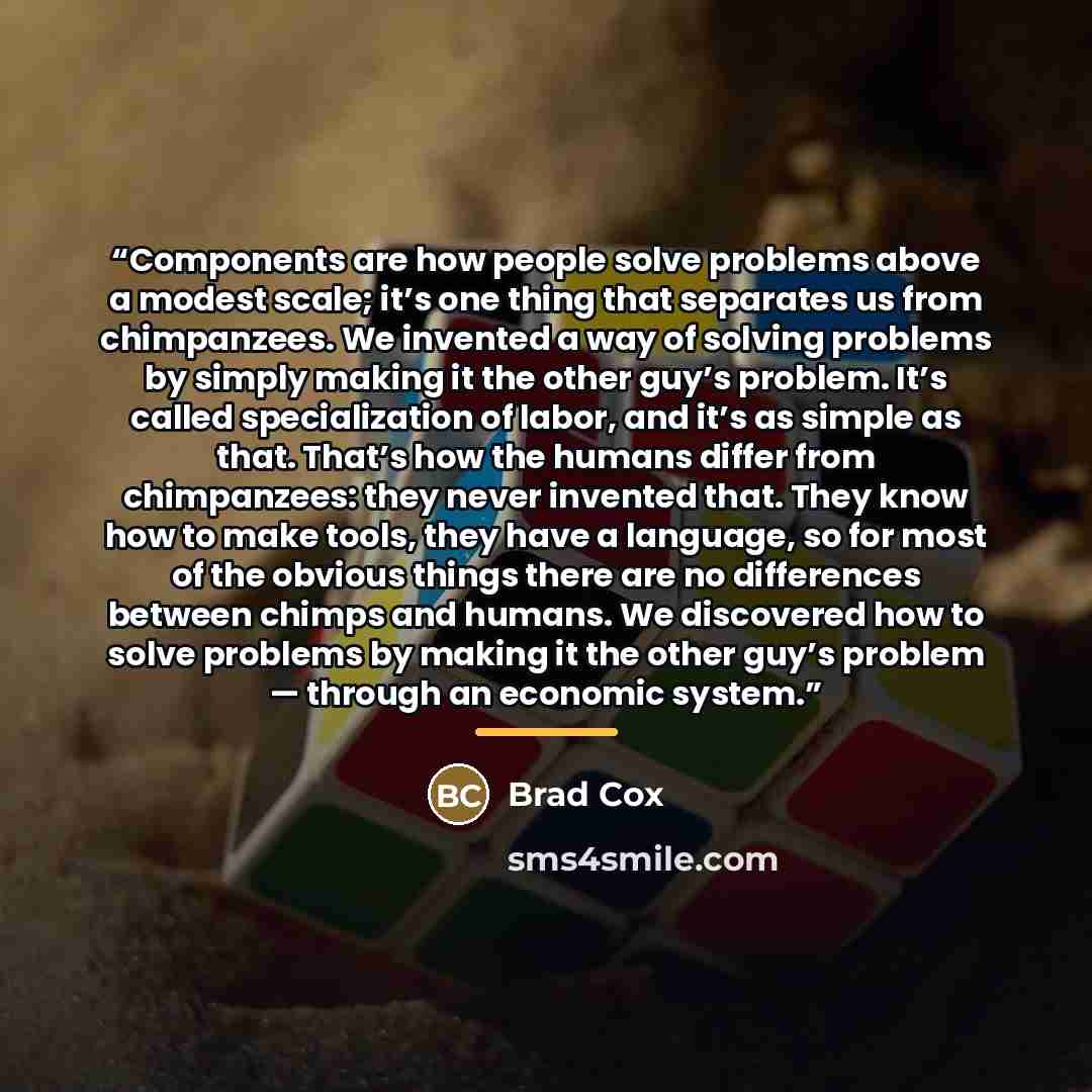 “Components are how people solve problems above a modest scale; it’s one thing that separates us from chimpanzees. We invented a way of solving problems by simply making it the other guy’s problem. It’s called specialization of labor, and it’s as simple as that. That’s how the humans differ from…” quote by Brad Cox